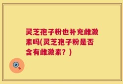 灵芝孢子粉也补充雌激素吗(灵芝孢子粉是否含有雌激素？)
