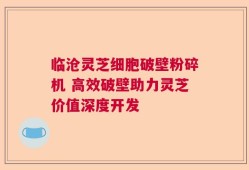 临沧灵芝细胞破壁粉碎机 高效破壁助力灵芝价值深度开发