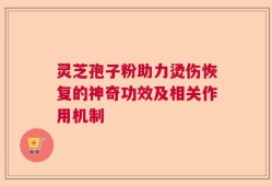 灵芝孢子粉助力烫伤恢复的神奇功效及相关作用机制