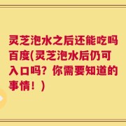 灵芝泡水之后还能吃吗百度(灵芝泡水后仍可入口吗？你需要知道的事情！)