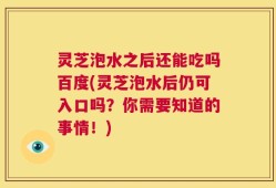 灵芝泡水之后还能吃吗百度(灵芝泡水后仍可入口吗？你需要知道的事情！)