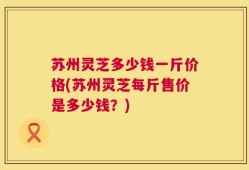 苏州灵芝多少钱一斤价格(苏州灵芝每斤售价是多少钱？)