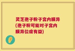 灵芝孢子粉子宫内膜异(孢子粉可能对子宫内膜异位症有益)