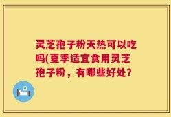 灵芝孢子粉天热可以吃吗(夏季适宜食用灵芝孢子粉，有哪些好处？