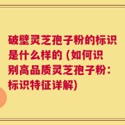 破壁灵芝孢子粉的标识是什么样的 (如何识别高品质灵芝孢子粉：标识特征详解)