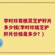李时珍葛根灵芝护肝片多少钱(李时珍瑞芝护肝片价格是多少？)