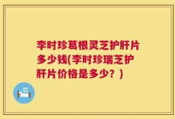 李时珍葛根灵芝护肝片多少钱(李时珍瑞芝护肝片价格是多少？)