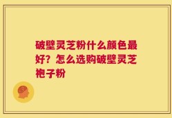 破壁灵芝粉什么颜色最好？怎么选购破壁灵芝袍子粉