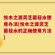 悦木之源灵芝菌菇水使用办法(悦木之源灵芝菌菇水的正确使用方法)