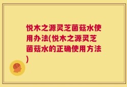 悦木之源灵芝菌菇水使用办法(悦木之源灵芝菌菇水的正确使用方法)