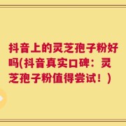 抖音上的灵芝孢子粉好吗(抖音真实口碑：灵芝孢子粉值得尝试！)