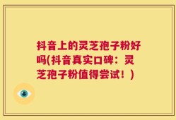 抖音上的灵芝孢子粉好吗(抖音真实口碑：灵芝孢子粉值得尝试！)
