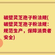 破壁灵芝孢子粉法规(破壁灵芝孢子粉法规：规范生产，保障消费者安全)