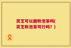 灵芝可以磨粉泡茶吗(灵芝粉泡茶可行吗？)