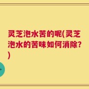 灵芝泡水苦的呢(灵芝泡水的苦味如何消除？)