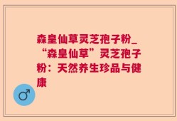 森皇仙草灵芝孢子粉_“森皇仙草”灵芝孢子粉：天然养生珍品与健康