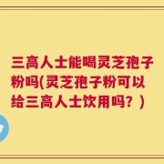 三高人士能喝灵芝孢子粉吗(灵芝孢子粉可以给三高人士饮用吗？)