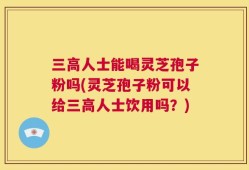 三高人士能喝灵芝孢子粉吗(灵芝孢子粉可以给三高人士饮用吗？)