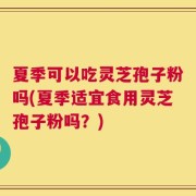 夏季可以吃灵芝孢子粉吗(夏季适宜食用灵芝孢子粉吗？)
