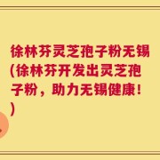 徐林芬灵芝孢子粉无锡(徐林芬开发出灵芝孢子粉，助力无锡健康！)