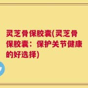 灵芝骨保胶囊(灵芝骨保胶囊：保护关节健康的好选择)