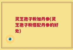 灵芝孢子粉加丹参(灵芝孢子粉搭配丹参的好处)