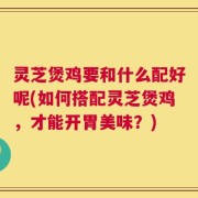 灵芝煲鸡要和什么配好呢(如何搭配灵芝煲鸡，才能开胃美味？)