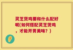 灵芝煲鸡要和什么配好呢(如何搭配灵芝煲鸡，才能开胃美味？)