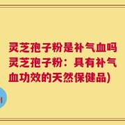灵芝孢子粉是补气血吗灵芝孢子粉：具有补气血功效的天然保健品)