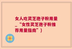 女人吃灵芝孢子粉用量_“女性灵芝孢子粉推荐用量指南”)