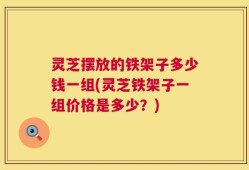 灵芝摆放的铁架子多少钱一组(灵芝铁架子一组价格是多少？)