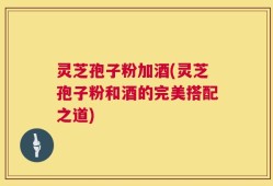 灵芝孢子粉加酒(灵芝孢子粉和酒的完美搭配之道)