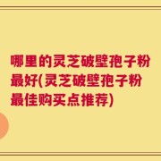 哪里的灵芝破壁孢子粉最好(灵芝破壁孢子粉最佳购买点推荐)