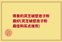 哪里的灵芝破壁孢子粉最好(灵芝破壁孢子粉最佳购买点推荐)