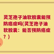 灵芝孢子油软胶囊能预防癌症吗(灵芝孢子油软胶囊：能否预防癌症？)