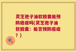 灵芝孢子油软胶囊能预防癌症吗(灵芝孢子油软胶囊：能否预防癌症？)