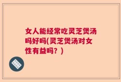 女人能经常吃灵芝煲汤吗好吗(灵芝煲汤对女性有益吗？)