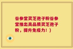 谷参堂灵芝孢子粉谷参堂推出高品质灵芝孢子粉，提升免疫力！)