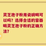 灵芝孢子粉用瓷碗喝可以吗？选择合适的容器喝灵芝孢子粉的正确方法？