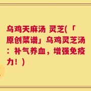 乌鸡天麻汤 灵芝(「原创菜谱」乌鸡灵芝汤：补气养血，增强免疫力！)