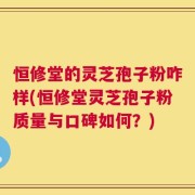 恒修堂的灵芝孢子粉咋样(恒修堂灵芝孢子粉质量与口碑如何？)