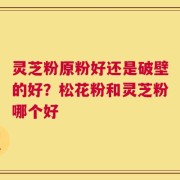 灵芝粉原粉好还是破壁的好？松花粉和灵芝粉哪个好