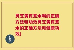 灵芝黄芪煮水喝的正确方法和功效灵芝黄芪煮水的正确方法和健康功效)