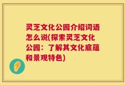 灵芝文化公园介绍词语怎么说(探索灵芝文化公园：了解其文化底蕴和景观特色)