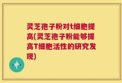 灵芝孢子粉对t细胞提高(灵芝孢子粉能够提高T细胞活性的研究发现)