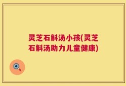 灵芝石斛汤小孩(灵芝石斛汤助力儿童健康)