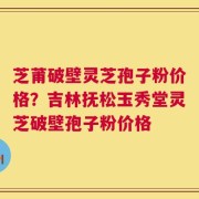 芝莆破壁灵芝孢子粉价格？吉林抚松玉秀堂灵芝破壁孢子粉价格