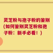 灵芝粉与孢子粉的鉴别(如何鉴别灵芝粉和孢子粉：新手必看！)