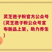 灵芝孢子粉官方公众号(灵芝孢子粉公众号宣布新品上架，助力养生)