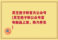 灵芝孢子粉官方公众号(灵芝孢子粉公众号宣布新品上架，助力养生)
